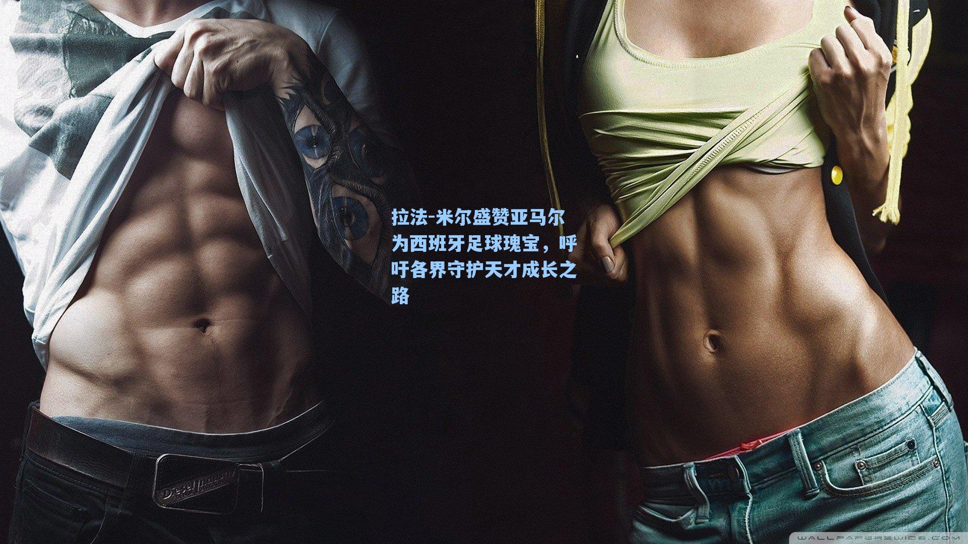 拉法-米尔盛赞亚马尔为西班牙足球瑰宝,呼吁各界守护天才成长之路