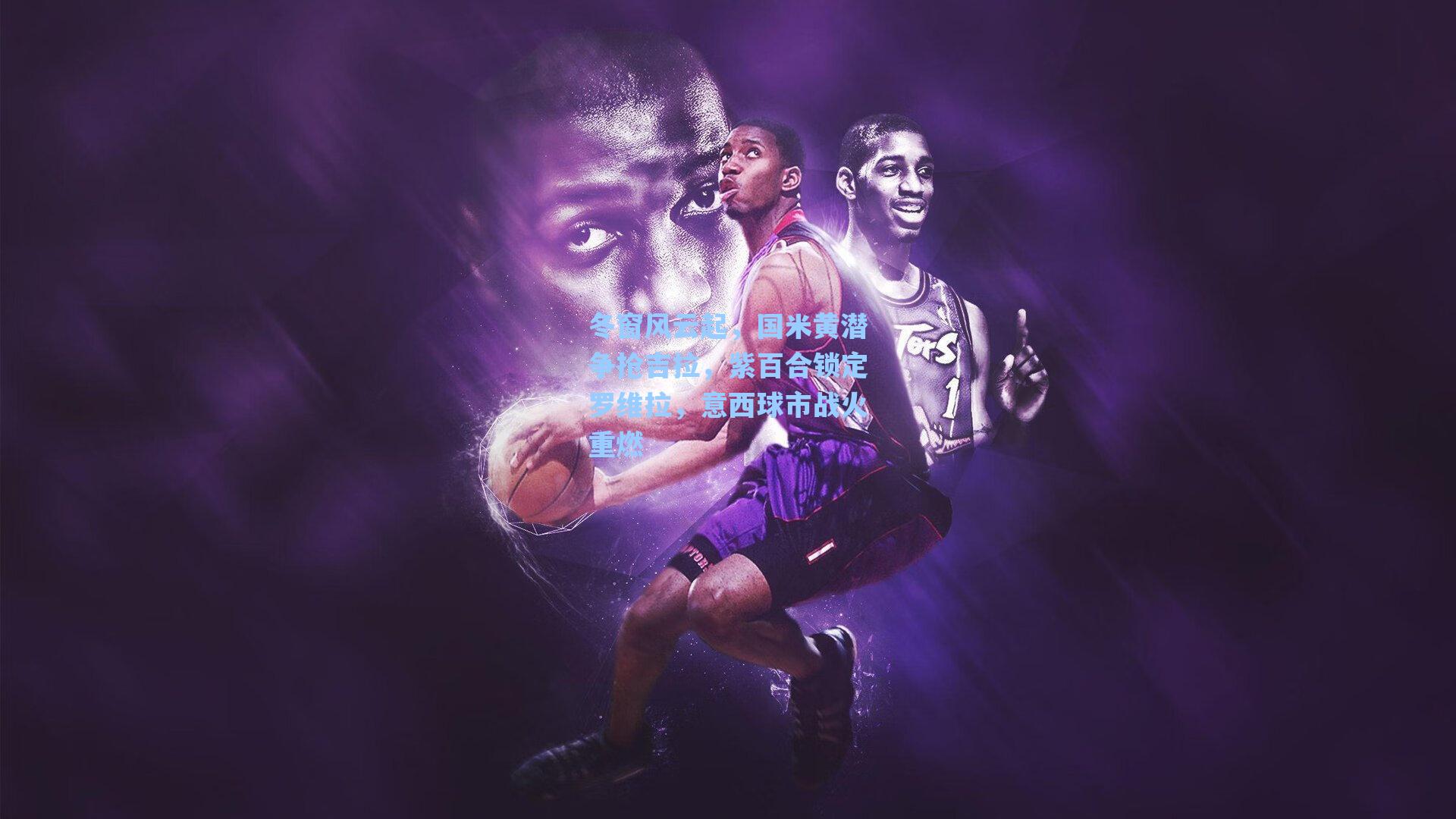 冬窗风云起，国米黄潜争抢吉拉，紫百合锁定罗维拉，意西球市战火重燃