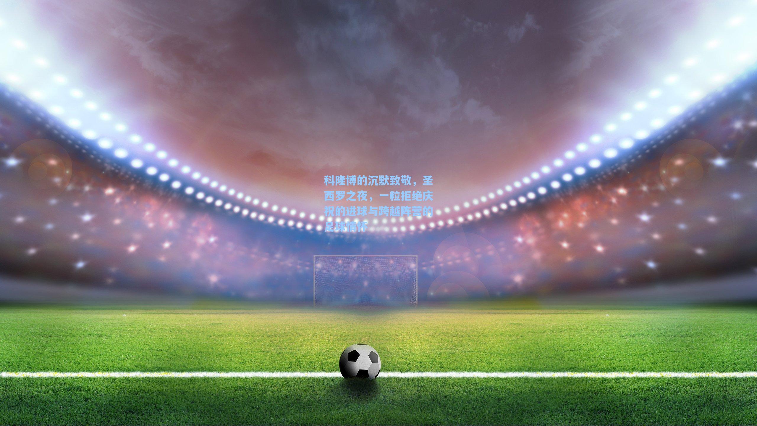 科隆博的沉默致敬，圣西罗之夜，一粒拒绝庆祝的进球与跨越阵营的足球情怀